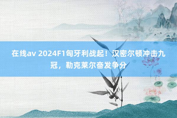 在线av 2024F1匈牙利战起！汉密尔顿冲击九冠，勒克莱尔奋发争分