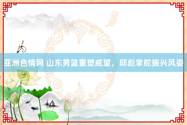 亚洲色情网 山东男篮重塑威望，邱彪掌舵振兴风姿