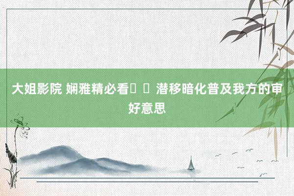 大姐影院 娴雅精必看❗️潜移暗化普及我方的审好意思