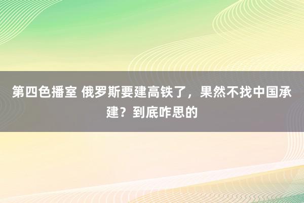 第四色播室 俄罗斯要建高铁了，果然不找中国承建？到底咋思的