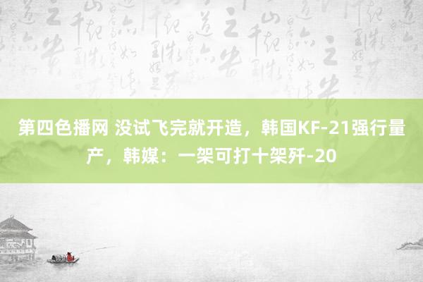 第四色播网 没试飞完就开造，韩国KF-21强行量产，韩媒：一架可打十架歼-20