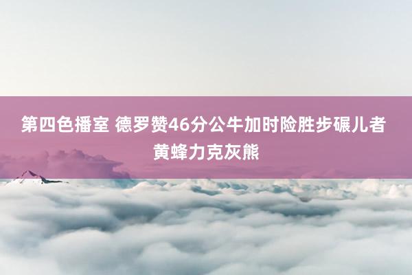 第四色播室 德罗赞46分公牛加时险胜步碾儿者 黄蜂力克灰熊