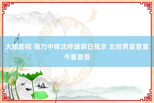 大姐影院 强力中锋沈梓捷明日抵京 北控男篮官宣今夏首签