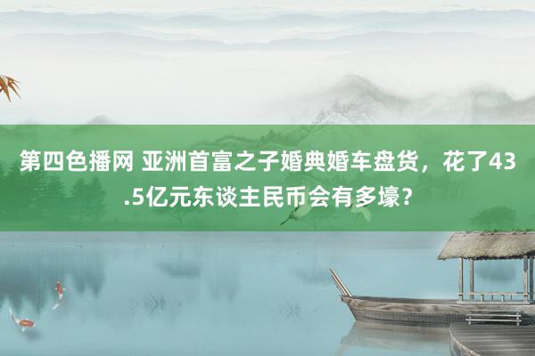 第四色播网 亚洲首富之子婚典婚车盘货，花了43.5亿元东谈主民币会有多壕？