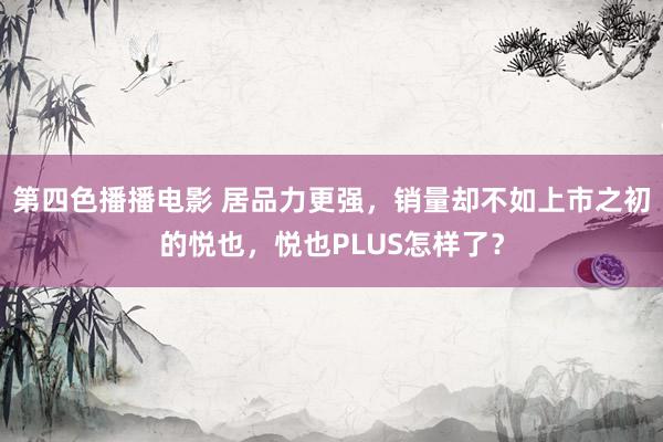 第四色播播电影 居品力更强，销量却不如上市之初的悦也，悦也PLUS怎样了？