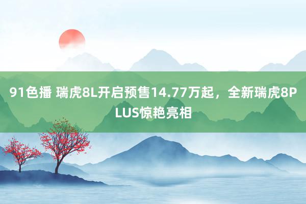 91色播 瑞虎8L开启预售14.77万起，全新瑞虎8PLUS惊艳亮相