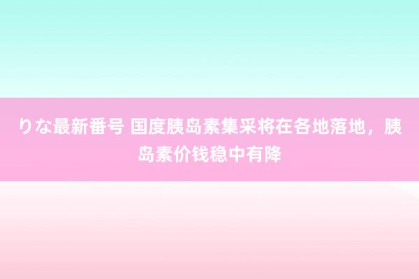 りな最新番号 国度胰岛素集采将在各地落地，胰岛素价钱稳中有降