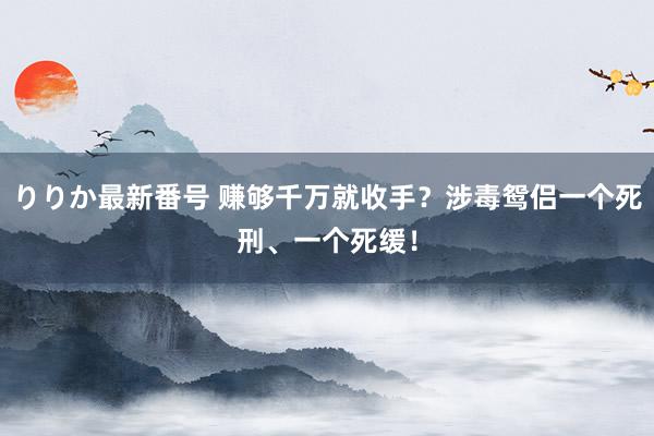 りりか最新番号 赚够千万就收手？涉毒鸳侣一个死刑、一个死缓！