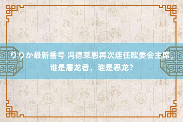 りりか最新番号 冯德莱恩再次连任欧委会主席，谁是屠龙者，谁是恶龙？