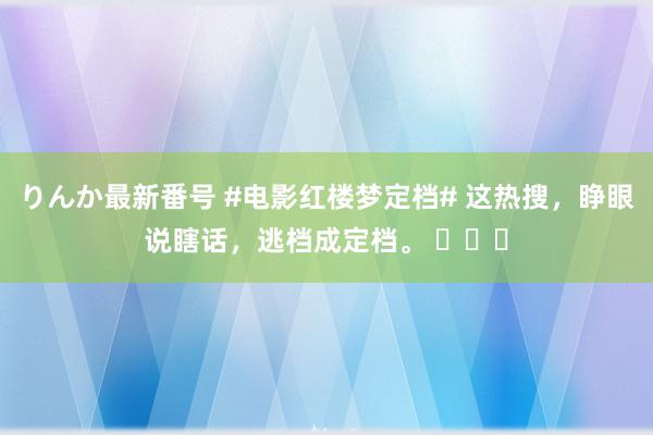 りんか最新番号 #电影红楼梦定档# 这热搜，睁眼说瞎话，逃档成定档。 ​​​