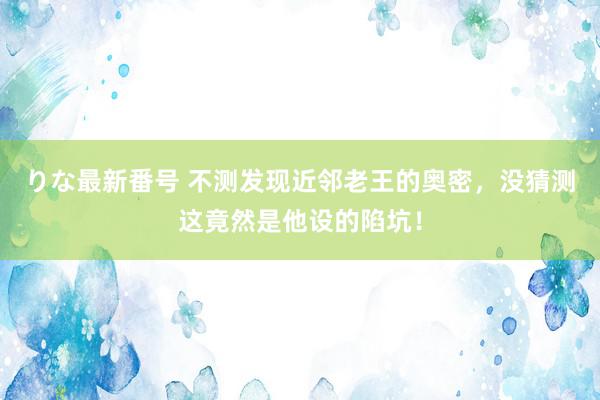 りな最新番号 不测发现近邻老王的奥密，没猜测这竟然是他设的陷坑！