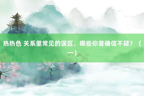 热热色 关系里常见的误区，哪些你曾确信不疑？（一）