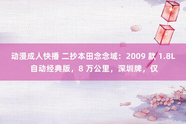 动漫成人快播 二抄本田念念域：2009 款 1.8L 自动经典版，8 万公里，深圳牌，仅