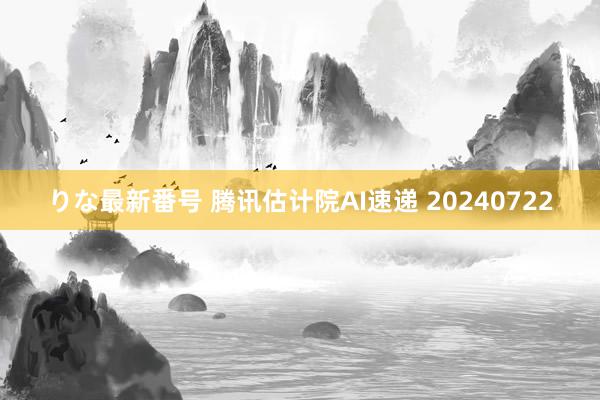 りな最新番号 腾讯估计院AI速递 20240722