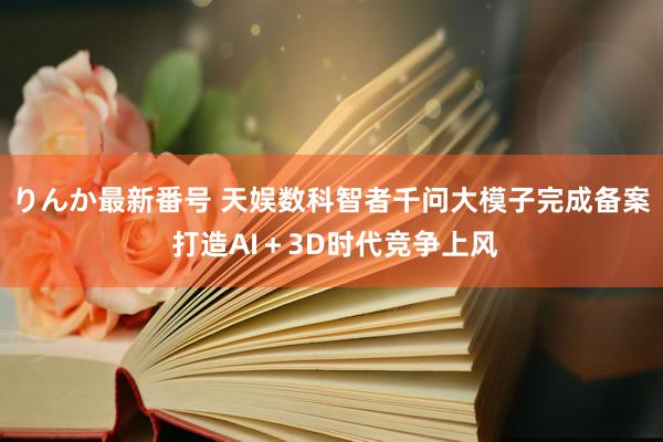 りんか最新番号 天娱数科智者千问大模子完成备案 打造AI＋3D时代竞争上风