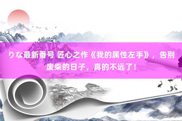 りな最新番号 匠心之作《我的属性左手》，告别废柴的日子，真的不远了！