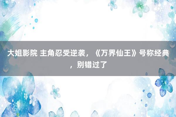 大姐影院 主角忍受逆袭，《万界仙王》号称经典，别错过了