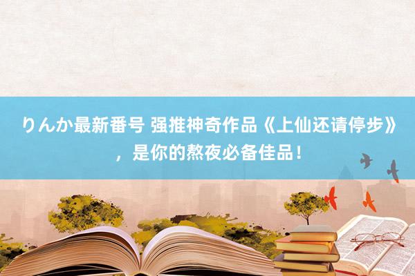 りんか最新番号 强推神奇作品《上仙还请停步》，是你的熬夜必备佳品！