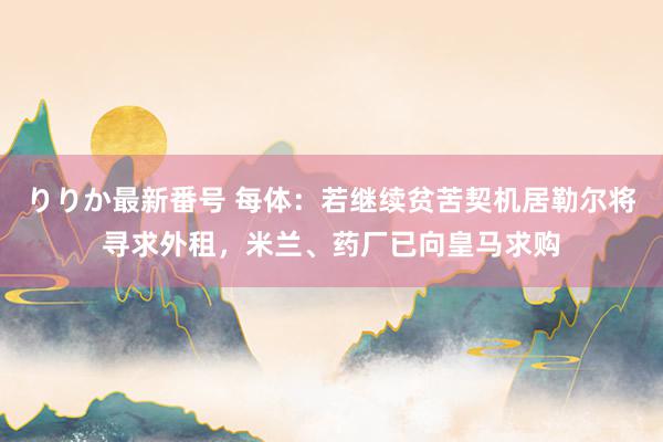 りりか最新番号 每体：若继续贫苦契机居勒尔将寻求外租，米兰、药厂已向皇马求购