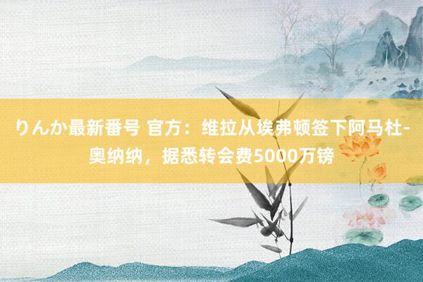 りんか最新番号 官方：维拉从埃弗顿签下阿马杜-奥纳纳，据悉转会费5000万镑