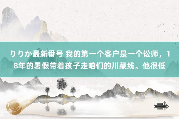 りりか最新番号 我的第一个客户是一个讼师，18年的暑假带着孩子走咱们的川藏线。他很低