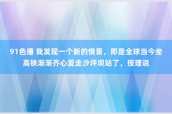 91色播 我发现一个新的情景，即是全球当今坐高铁渐渐齐心爱走沙坪坝站了，按理说