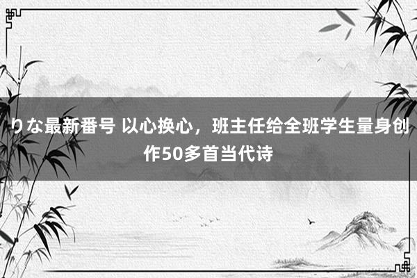 りな最新番号 以心换心，班主任给全班学生量身创作50多首当代诗