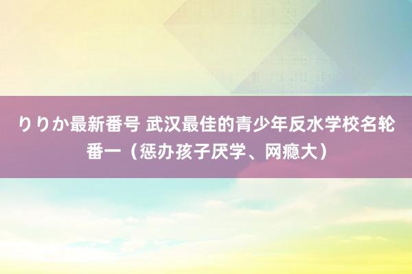 りりか最新番号 武汉最佳的青少年反水学校名轮番一（惩办孩子厌学、网瘾大）