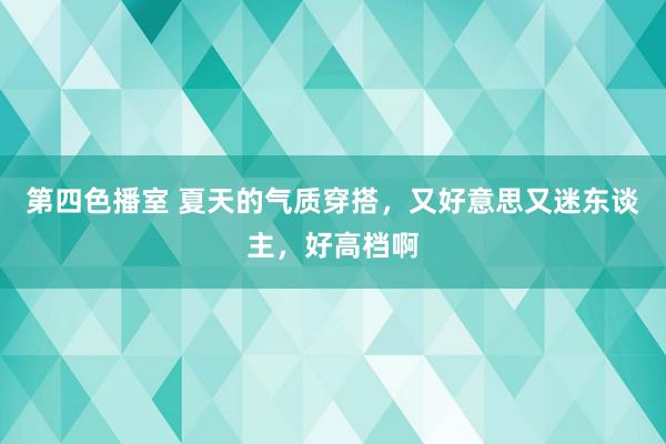 第四色播室 夏天的气质穿搭，又好意思又迷东谈主，好高档啊