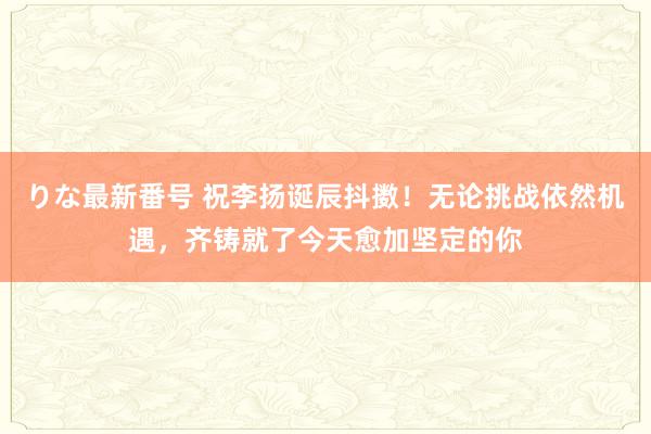 りな最新番号 祝李扬诞辰抖擞！无论挑战依然机遇，齐铸就了今天愈加坚定的你