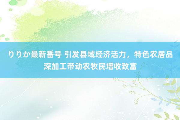 りりか最新番号 引发县域经济活力，特色农居品深加工带动农牧民增收致富