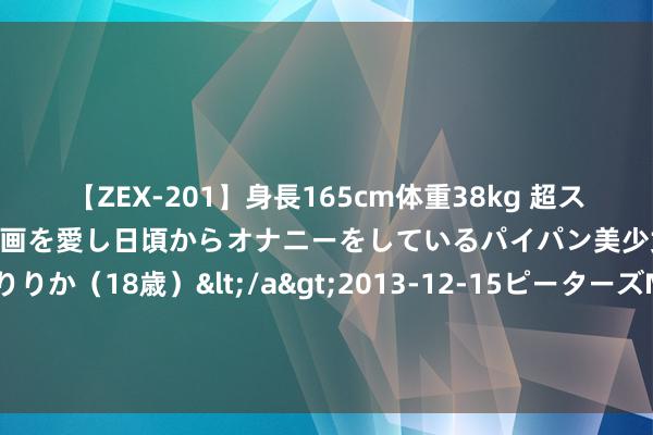 【ZEX-201】身長165cm体重38kg 超スレンダーボディでフェラ動画を愛し日頃からオナニーをしているパイパン美少女 AVデビュー りりか（18歳）</a>2013-12-15ピーターズMAX&$ピーターズMAX 116分钟 封面稀有｜本年暑期平台热点城市预订增三成，“入乡随服”和亲子天然课受接待