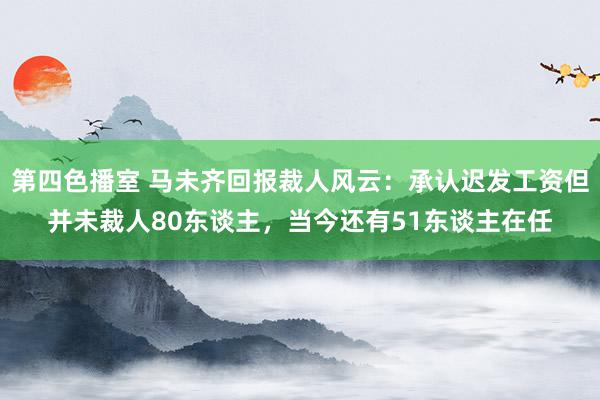 第四色播室 马未齐回报裁人风云：承认迟发工资但并未裁人80东谈主，当今还有51东谈主在任