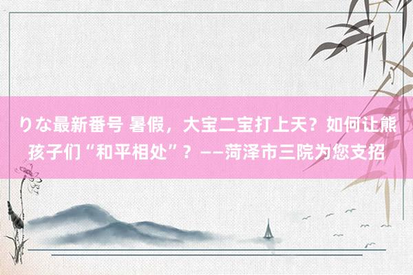 りな最新番号 暑假，大宝二宝打上天？如何让熊孩子们“和平相处”？——菏泽市三院为您支招