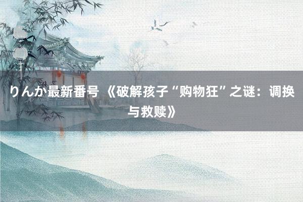 りんか最新番号 《破解孩子“购物狂”之谜：调换与救赎》