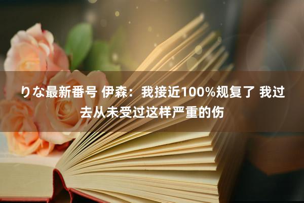 りな最新番号 伊森：我接近100%规复了 我过去从未受过这样严重的伤