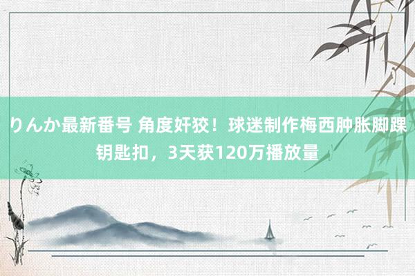 りんか最新番号 角度奸狡！球迷制作梅西肿胀脚踝钥匙扣，3天获120万播放量