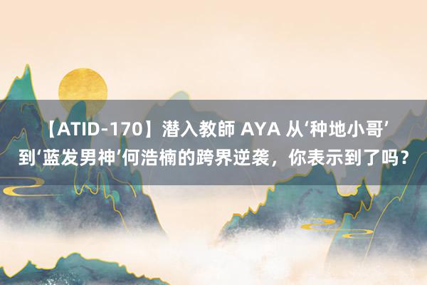 【ATID-170】潜入教師 AYA 从‘种地小哥’到‘蓝发男神’何浩楠的跨界逆袭，你表示到了吗？