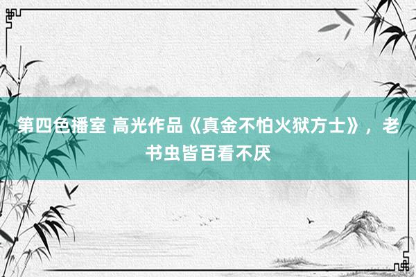 第四色播室 高光作品《真金不怕火狱方士》，老书虫皆百看不厌