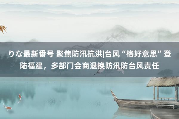 りな最新番号 聚焦防汛抗洪|台风“格好意思”登陆福建，多部门会商退换防汛防台风责任