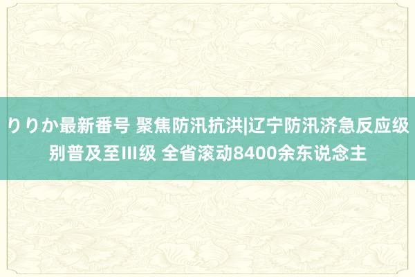 りりか最新番号 聚焦防汛抗洪|辽宁防汛济急反应级别普及至Ⅲ级 全省滚动8400余东说念主