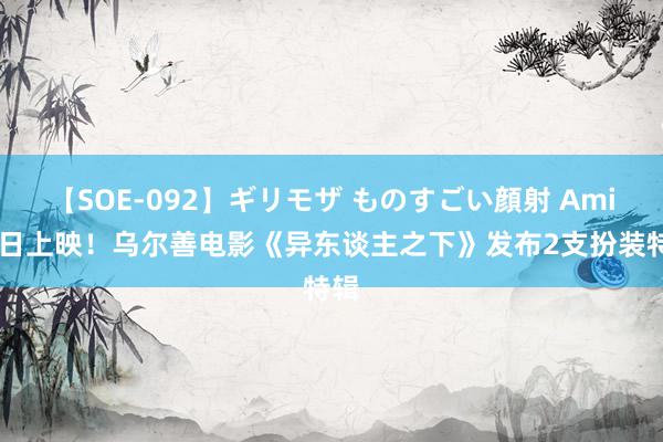 【SOE-092】ギリモザ ものすごい顔射 Ami 本日上映！乌尔善电影《异东谈主之下》发布2支扮装特辑