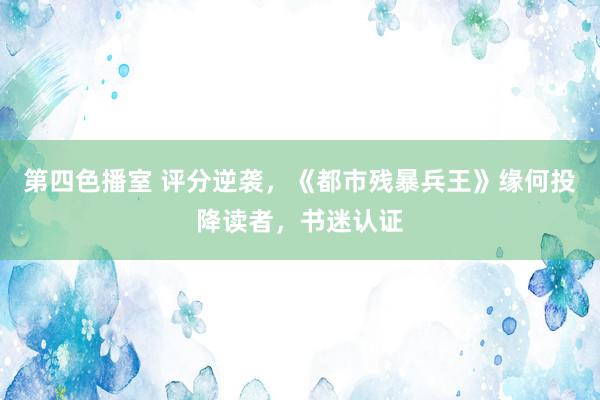 第四色播室 评分逆袭，《都市残暴兵王》缘何投降读者，书迷认证