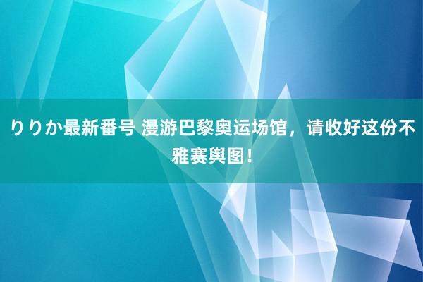 りりか最新番号 漫游巴黎奥运场馆，请收好这份不雅赛舆图！