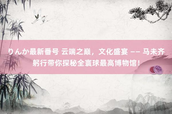 りんか最新番号 云端之巅，文化盛宴 —— 马未齐躬行带你探秘全寰球最高博物馆！