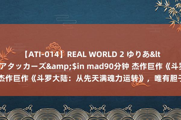 【ATI-014】REAL WORLD 2 ゆりあ</a>2004-08-26アタッカーズ&$in mad90分钟 杰作巨作《斗罗大陆：从先天满魂力运转》，唯有胆子大，莫得不可能！