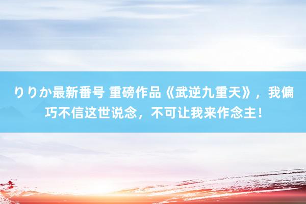 りりか最新番号 重磅作品《武逆九重天》，我偏巧不信这世说念，不可让我来作念主！