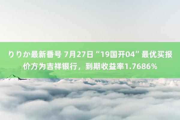 りりか最新番号 7月27日“19国开04”最优买报价方为吉祥银行，到期收益率1.7686%