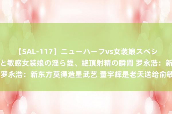 【SAL-117】ニューハーフvs女装娘スペシャル 猥褻ニューハーフと敏感女装娘の淫ら愛、絶頂射精の瞬間 罗永浩：新东方莫得造星武艺 董宇辉是老天送给俞敏洪的抵偿礼物