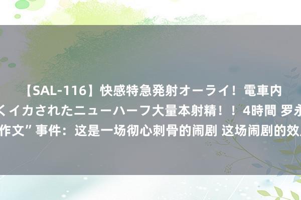 【SAL-116】快感特急発射オーライ！電車内で痴漢集団に気持ちよくイカされたニューハーフ大量本射精！！4時間 罗永浩点评“小作文”事件：这是一场彻心刺骨的闹剧 这场闹剧的效用看起来是一个不言而喻的双输方法